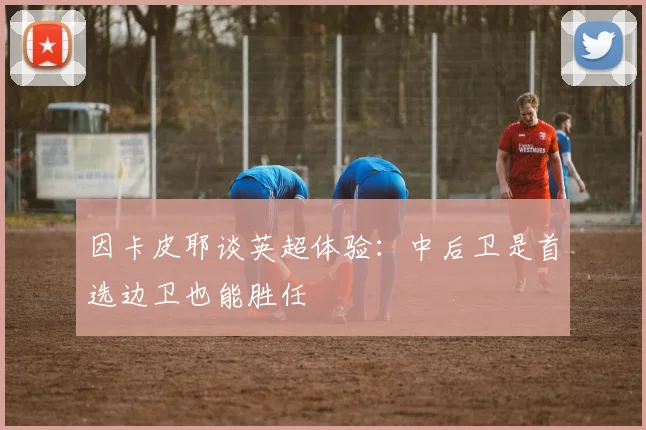 因卡皮耶谈英超体验：中后卫是首选边卫也能胜任